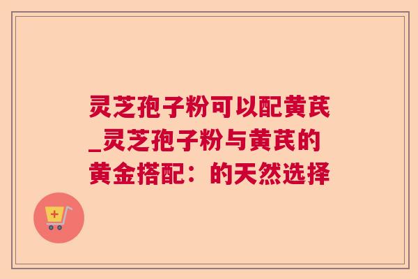 灵芝孢子粉可以配黄芪_灵芝孢子粉与黄芪的黄金搭配：的天然选择