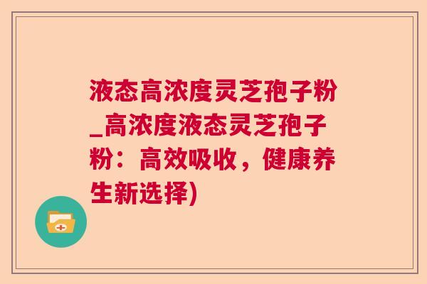 液态高浓度灵芝孢子粉_高浓度液态灵芝孢子粉：高效吸收，健康养生新选择)