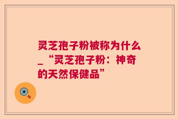 灵芝孢子粉被称为什么_“灵芝孢子粉：神奇的天然保健品”