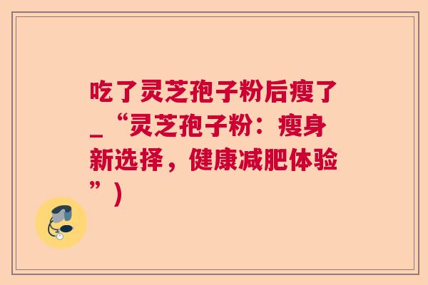 吃了灵芝孢子粉后瘦了_“灵芝孢子粉：瘦身新选择，健康体验”)