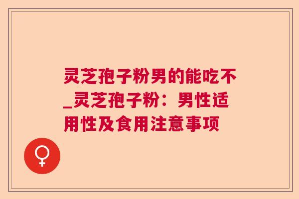 灵芝孢子粉男的能吃不_灵芝孢子粉：男性适用性及食用注意事项