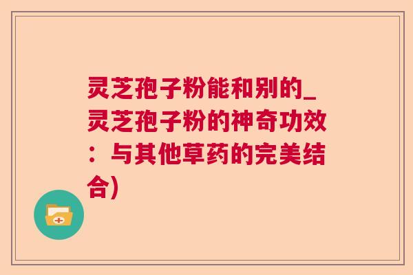 灵芝孢子粉能和别的_灵芝孢子粉的神奇功效：与其他草药的完美结合)