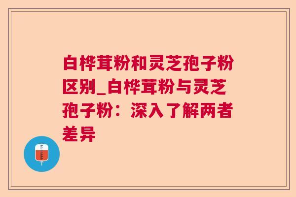 白桦茸粉和灵芝孢子粉区别_白桦茸粉与灵芝孢子粉：深入了解两者差异