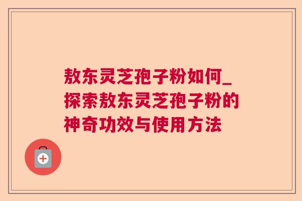 敖东灵芝孢子粉如何_探索敖东灵芝孢子粉的神奇功效与使用方法