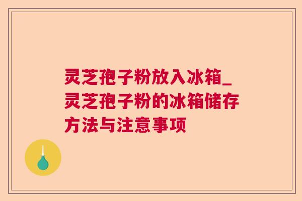 灵芝孢子粉放入冰箱_灵芝孢子粉的冰箱储存方法与注意事项
