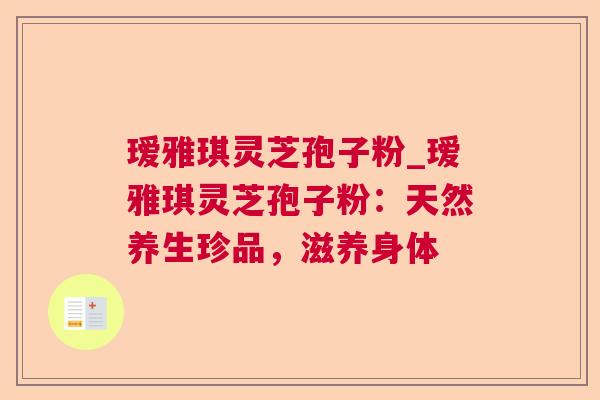 瑷雅琪灵芝孢子粉_瑷雅琪灵芝孢子粉：天然养生珍品，滋养身体