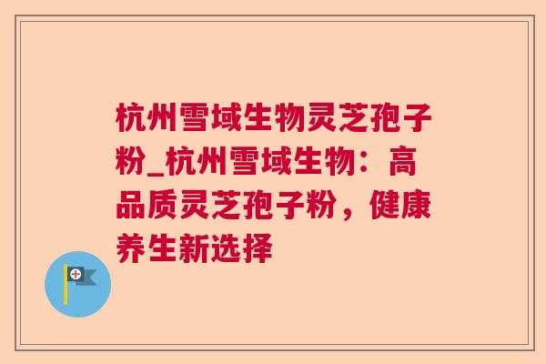 杭州雪域生物灵芝孢子粉_杭州雪域生物：高品质灵芝孢子粉，健康养生新选择