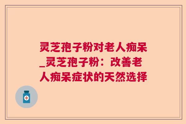 灵芝孢子粉对老人痴呆_灵芝孢子粉：改善老人痴呆症状的天然选择