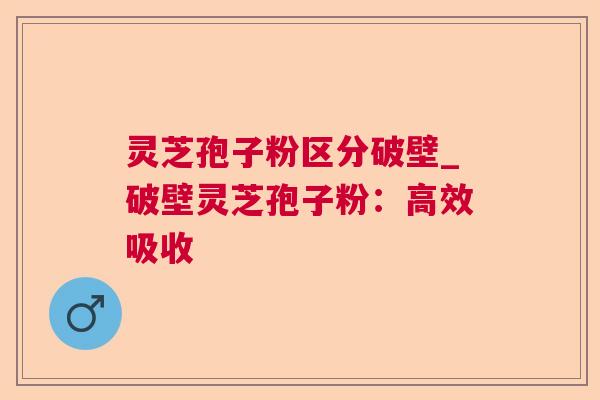 灵芝孢子粉区分破壁_破壁灵芝孢子粉：高效吸收