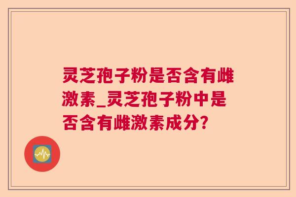 灵芝孢子粉是否含有雌激素_灵芝孢子粉中是否含有雌激素成分？