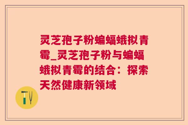 灵芝孢子粉蝙蝠蛾拟青霉_灵芝孢子粉与蝙蝠蛾拟青霉的结合：探索天然健康新领域