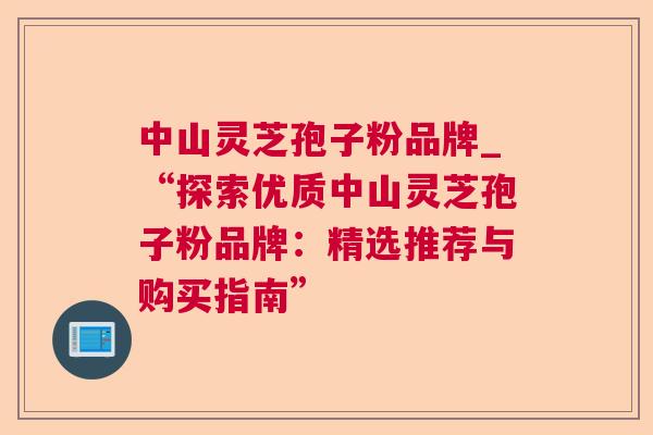 中山灵芝孢子粉品牌_“探索优质中山灵芝孢子粉品牌：精选推荐与购买指南”
