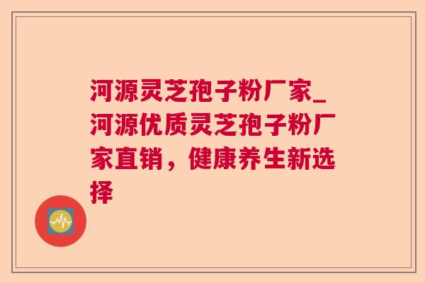 河源灵芝孢子粉厂家_河源优质灵芝孢子粉厂家直销，健康养生新选择
