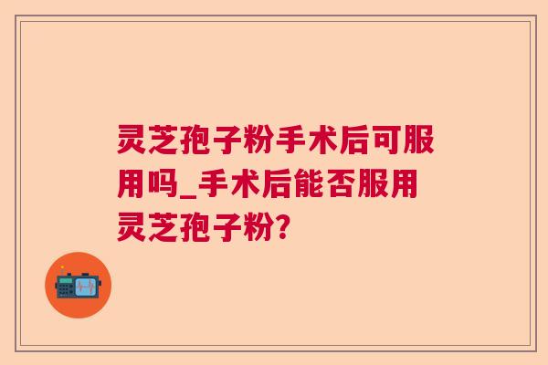 灵芝孢子粉手术后可服用吗_手术后能否服用灵芝孢子粉？