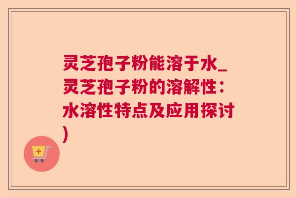灵芝孢子粉能溶于水_灵芝孢子粉的溶解性：水溶性特点及应用探讨)