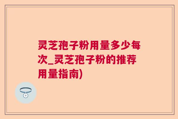 灵芝孢子粉用量多少每次_灵芝孢子粉的推荐用量指南)