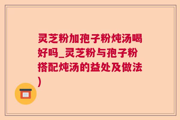 灵芝粉加孢子粉炖汤喝好吗_灵芝粉与孢子粉搭配炖汤的益处及做法)