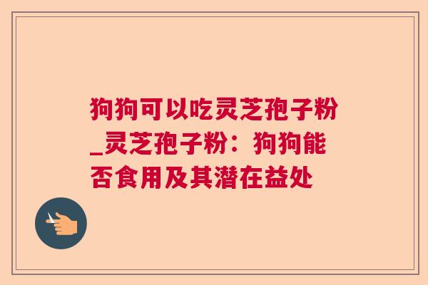 狗狗可以吃灵芝孢子粉_灵芝孢子粉：狗狗能否食用及其潜在益处