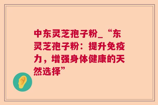 中东灵芝孢子粉_“东灵芝孢子粉：提升免疫力，增强身体健康的天然选择”