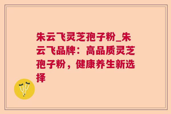 朱云飞灵芝孢子粉_朱云飞品牌：高品质灵芝孢子粉，健康养生新选择