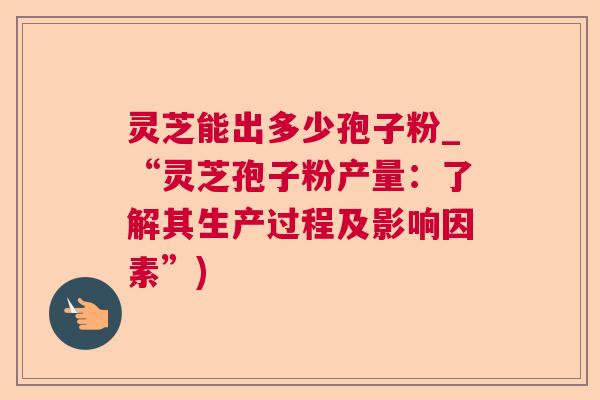 灵芝能出多少孢子粉_“灵芝孢子粉产量：了解其生产过程及影响因素”)