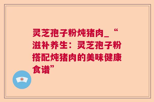 灵芝孢子粉炖猪肉_“滋补养生：灵芝孢子粉搭配炖猪肉的美味健康食谱”