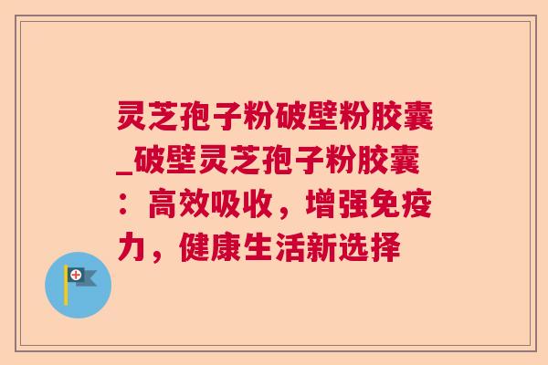 灵芝孢子粉破壁粉胶囊_破壁灵芝孢子粉胶囊：高效吸收，增强免疫力，健康生活新选择