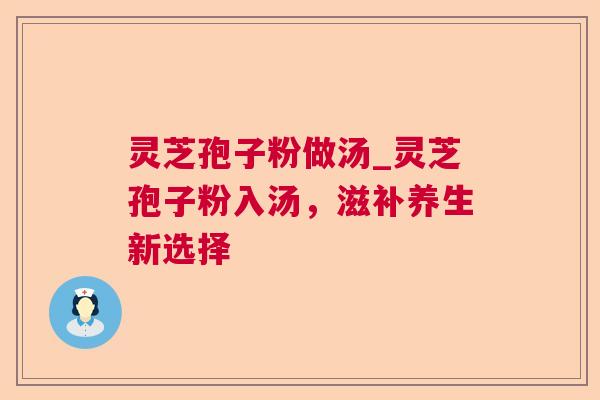 灵芝孢子粉做汤_灵芝孢子粉入汤，滋补养生新选择