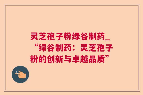 灵芝孢子粉绿谷制药_“绿谷制药：灵芝孢子粉的创新与卓越品质”