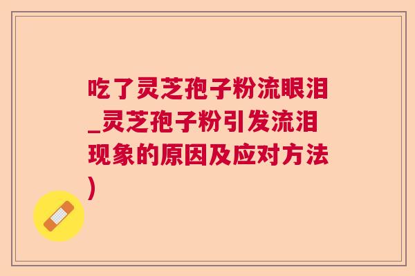 吃了灵芝孢子粉流眼泪_灵芝孢子粉引发流泪现象的原因及应对方法)