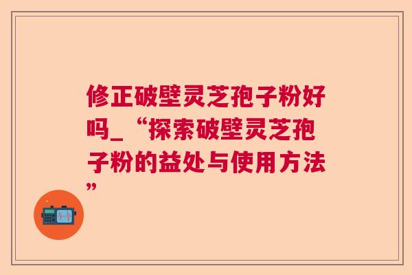 修正破壁灵芝孢子粉好吗_“探索破壁灵芝孢子粉的益处与使用方法”