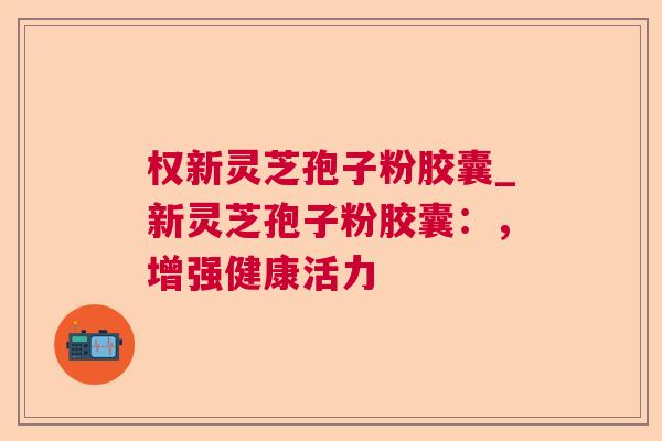 权新灵芝孢子粉胶囊_新灵芝孢子粉胶囊：，增强健康活力