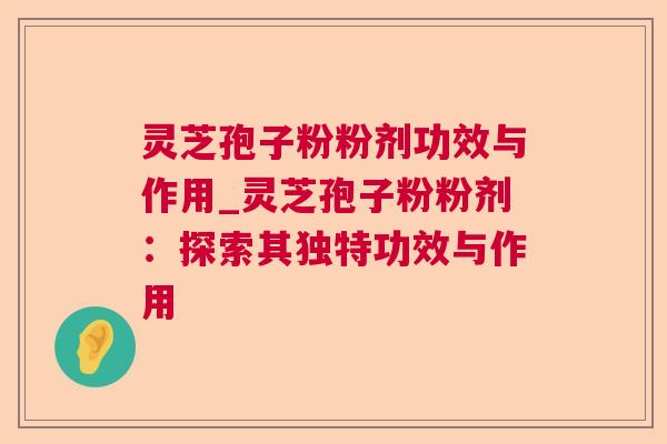 灵芝孢子粉粉剂功效与作用_灵芝孢子粉粉剂：探索其独特功效与作用