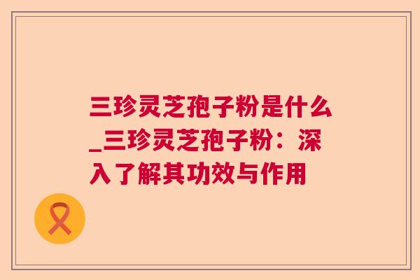 三珍灵芝孢子粉是什么_三珍灵芝孢子粉：深入了解其功效与作用
