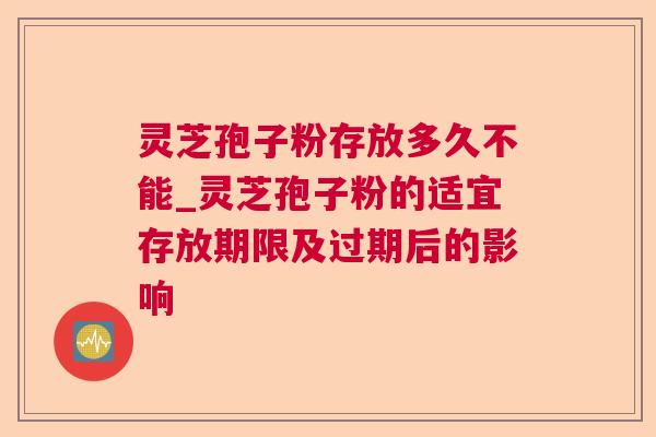 灵芝孢子粉存放多久不能_灵芝孢子粉的适宜存放期限及过期后的影响