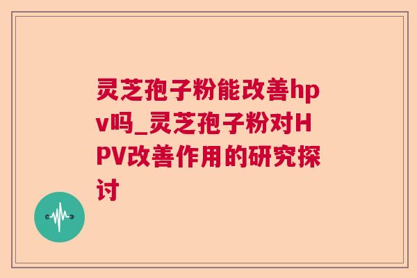 灵芝孢子粉能改善hpv吗_灵芝孢子粉对HPV改善作用的研究探讨