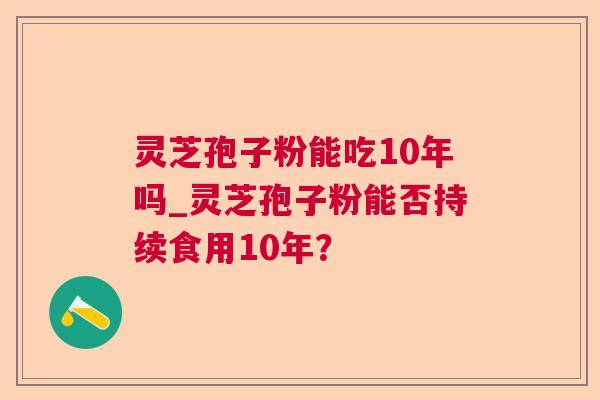 灵芝孢子粉能吃10年吗_灵芝孢子粉能否持续食用10年？