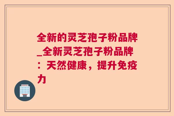 全新的灵芝孢子粉品牌_全新灵芝孢子粉品牌：天然健康，提升免疫力