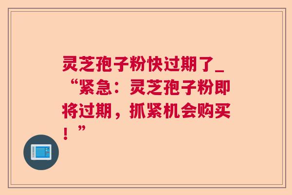 灵芝孢子粉快过期了_“紧急：灵芝孢子粉即将过期，抓紧机会购买！”