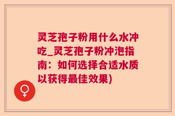 灵芝孢子粉用什么水冲吃_灵芝孢子粉冲泡指南：如何选择合适水质以获得佳效果)