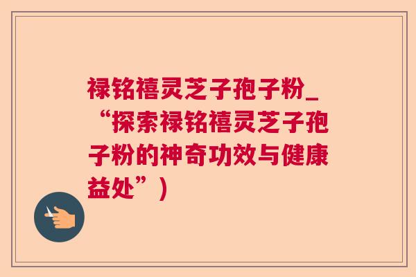 禄铭禧灵芝子孢子粉_“探索禄铭禧灵芝子孢子粉的神奇功效与健康益处”)