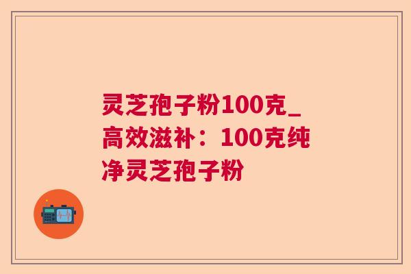 灵芝孢子粉100克_高效滋补：100克纯净灵芝孢子粉