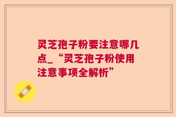 灵芝孢子粉要注意哪几点_“灵芝孢子粉使用注意事项全解析”