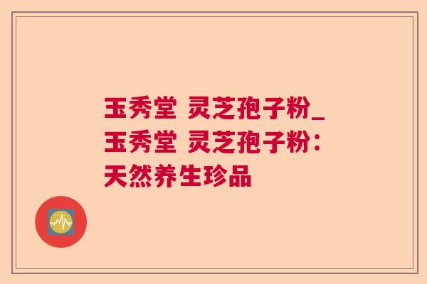 玉秀堂 灵芝孢子粉_玉秀堂 灵芝孢子粉：天然养生珍品