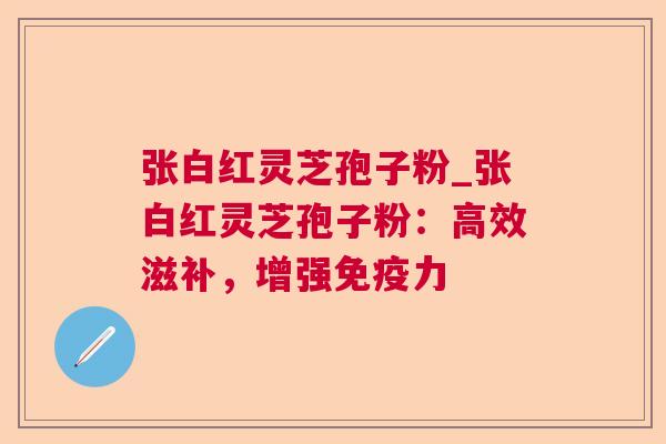 张白红灵芝孢子粉_张白红灵芝孢子粉：高效滋补，增强免疫力