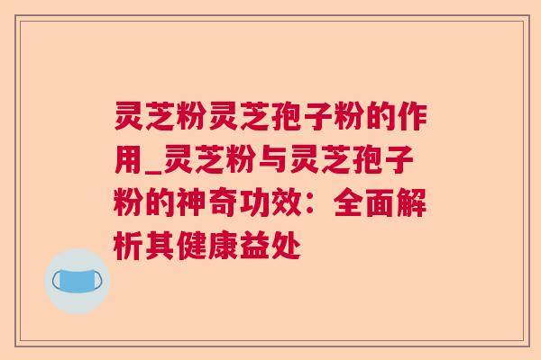 灵芝粉灵芝孢子粉的作用_灵芝粉与灵芝孢子粉的神奇功效：全面解析其健康益处