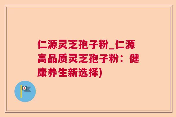 仁源灵芝孢子粉_仁源高品质灵芝孢子粉：健康养生新选择)