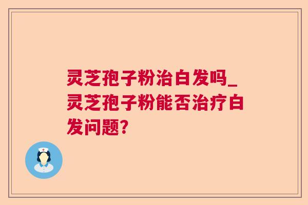 灵芝孢子粉白发吗_灵芝孢子粉能否白发问题？