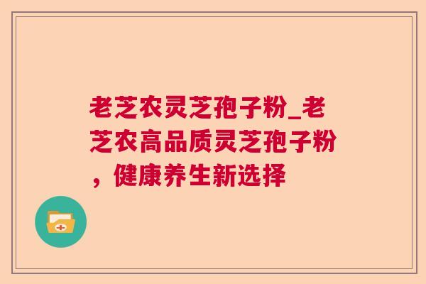 老芝农灵芝孢子粉_老芝农高品质灵芝孢子粉，健康养生新选择
