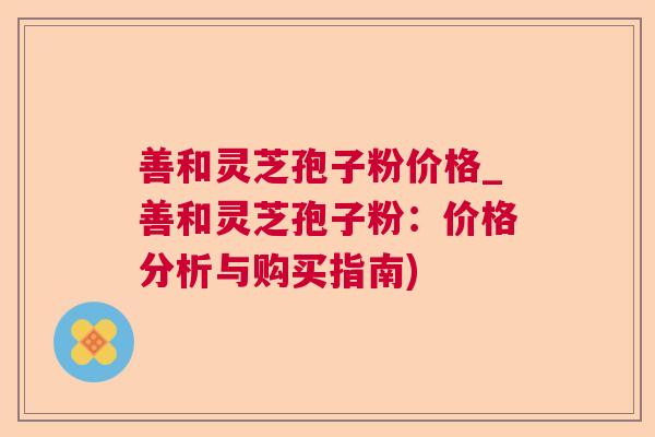 善和灵芝孢子粉价格_善和灵芝孢子粉：价格分析与购买指南)